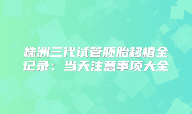 株洲三代试管胚胎移植全记录：当天注意事项大全