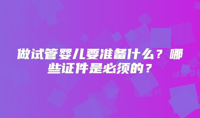 做试管婴儿要准备什么？哪些证件是必须的？