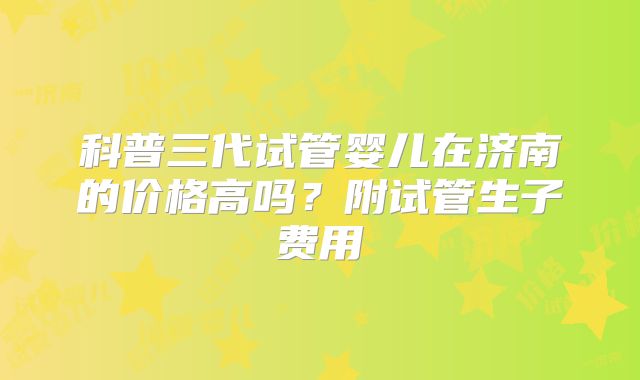 科普三代试管婴儿在济南的价格高吗？附试管生子费用