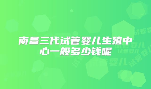 南昌三代试管婴儿生殖中心一般多少钱呢