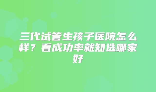 三代试管生孩子医院怎么样？看成功率就知选哪家好
