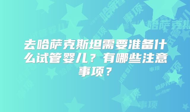 去哈萨克斯坦需要准备什么试管婴儿？有哪些注意事项？