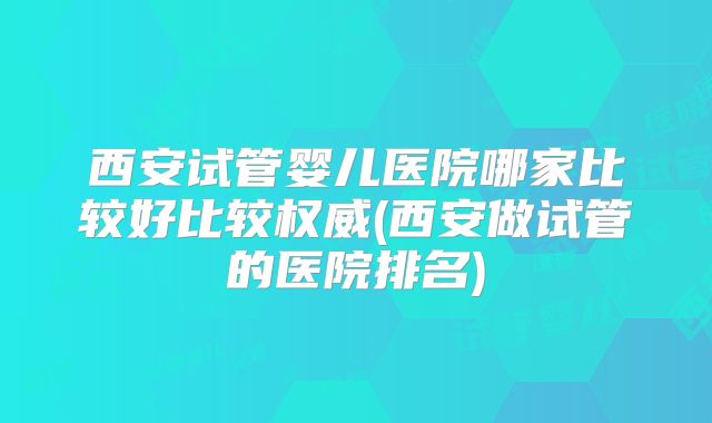 西安试管婴儿医院哪家比较好比较权威(西安做试管的医院排名)