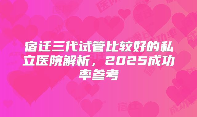 宿迁三代试管比较好的私立医院解析，2025成功率参考