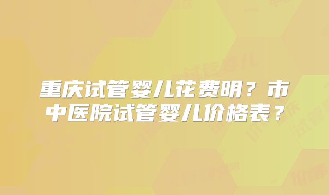 重庆试管婴儿花费明？市中医院试管婴儿价格表？