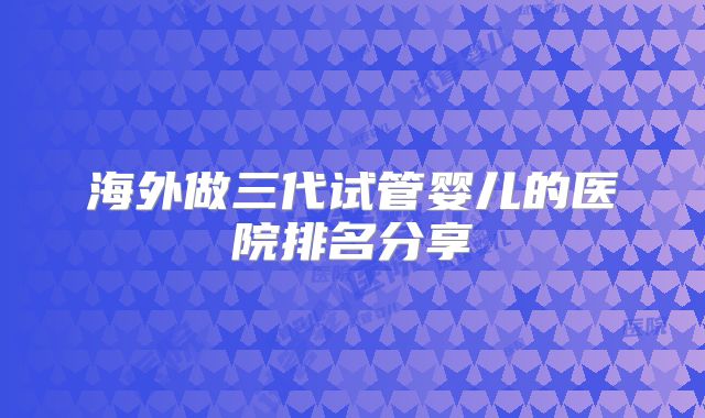 海外做三代试管婴儿的医院排名分享