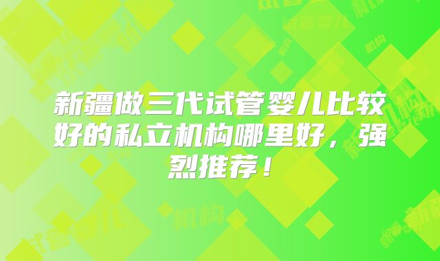 新疆做三代试管婴儿比较好的私立机构哪里好,强烈推荐!