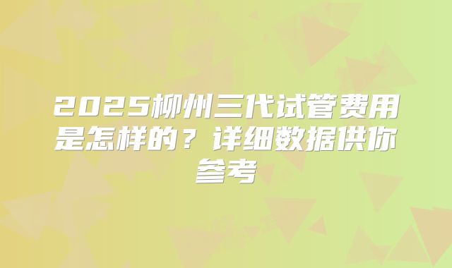 2025柳州三代试管费用是怎样的？详细数据供你参考