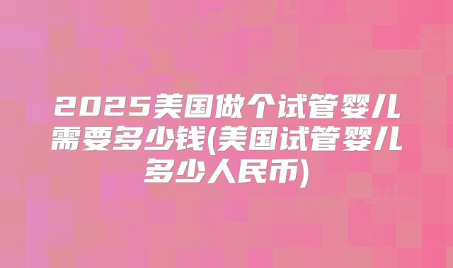 2025美国做个试管婴儿需要多少钱(美国试管婴儿多少人民币)