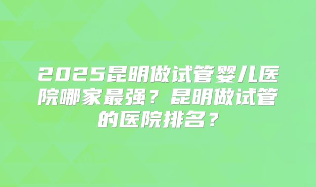 2025昆明做试管婴儿医院哪家最强？昆明做试管的医院排名？