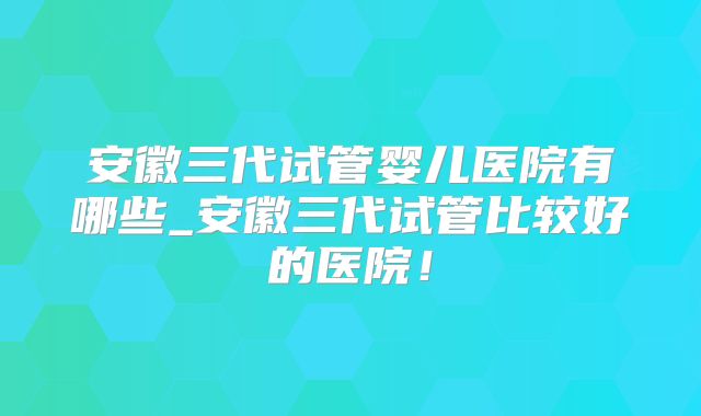 安徽三代试管婴儿医院有哪些_安徽三代试管比较好的医院！