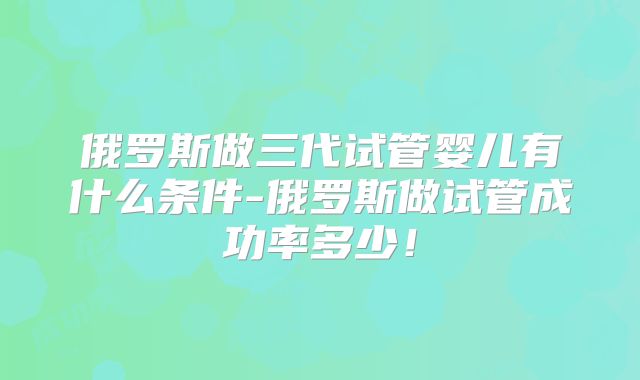 俄罗斯做三代试管婴儿有什么条件-俄罗斯做试管成功率多少！