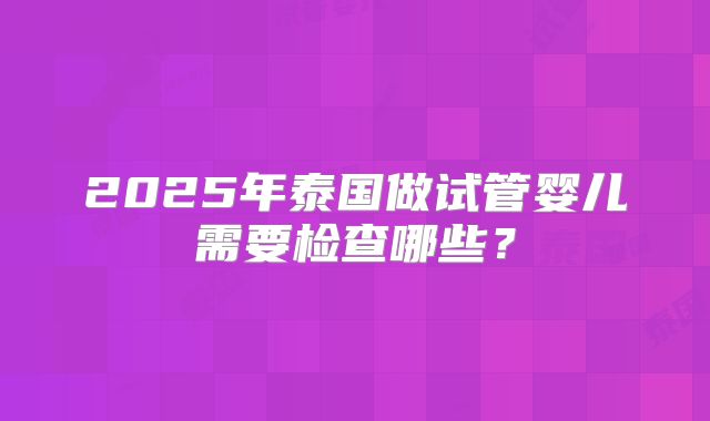 2025年泰国做试管婴儿需要检查哪些?