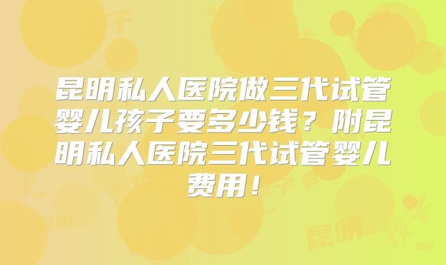 昆明私人医院做三代试管婴儿孩子要多少钱？附昆明私人医院三代试管婴儿费用！
