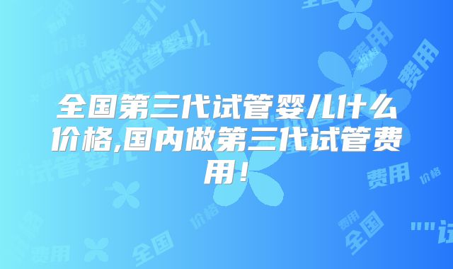 全国第三代试管婴儿什么价格,国内做第三代试管费用!