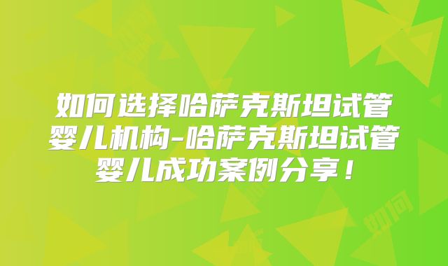 如何选择哈萨克斯坦试管婴儿机构-哈萨克斯坦试管婴儿成功案例分享！
