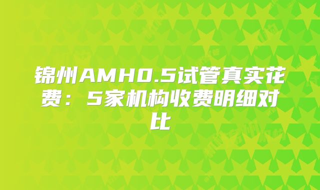 锦州AMH0.5试管真实花费:5家机构收费明细对比