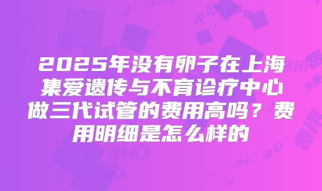 2025年没有卵子在上海集爱遗传与不育诊疗中心做三代试管的费用高吗？费用明细是怎么样的