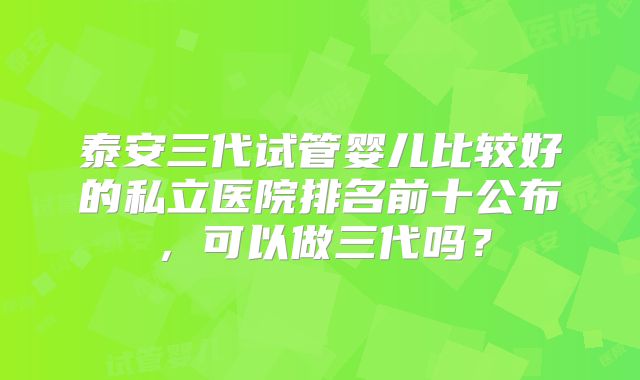 泰安三代试管婴儿比较好的私立医院排名前十公布，可以做三代吗？