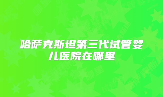 哈萨克斯坦第三代试管婴儿医院在哪里