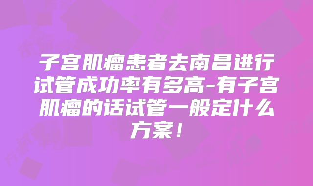 子宫肌瘤患者去南昌进行试管成功率有多高-有子宫肌瘤的话试管一般定什么方案!