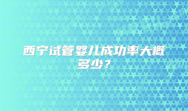 西宁试管婴儿成功率大概多少？
