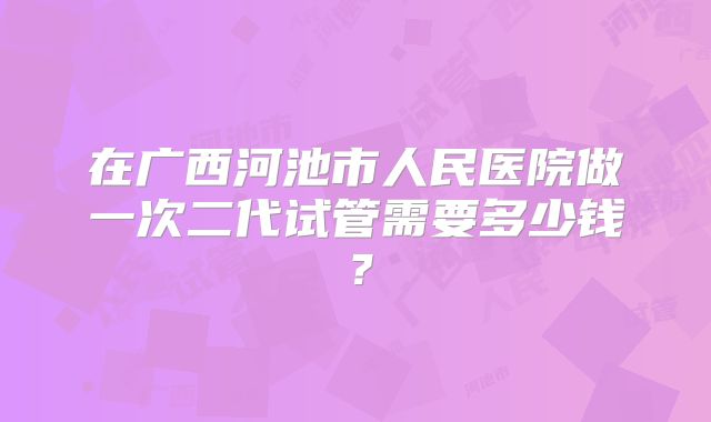 在广西河池市人民医院做一次二代试管需要多少钱？