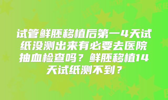 试管鲜胚移植后第一4天试纸没测出来有必要去医院抽血检查吗？鲜胚移植14天试纸测不到？