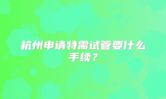 杭州申请特需试管要什么手续？