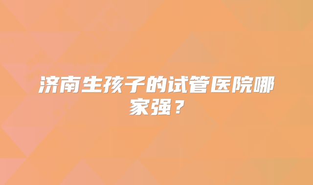济南生孩子的试管医院哪家强？