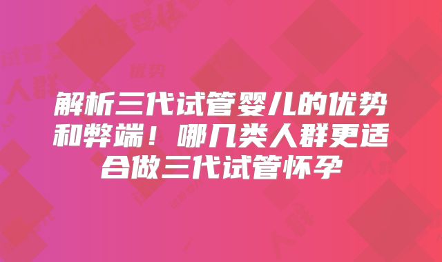 解析三代试管婴儿的优势和弊端！哪几类人群更适合做三代试管怀孕