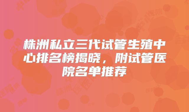 株洲私立三代试管生殖中心排名榜揭晓，附试管医院名单推荐