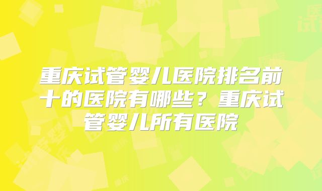 重庆试管婴儿医院排名前十的医院有哪些？重庆试管婴儿所有医院