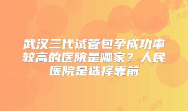 武汉三代试管包孕成功率较高的医院是哪家?人民医院是选择靠前