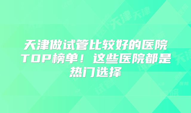 天津做试管比较好的医院TOP榜单！这些医院都是热门选择
