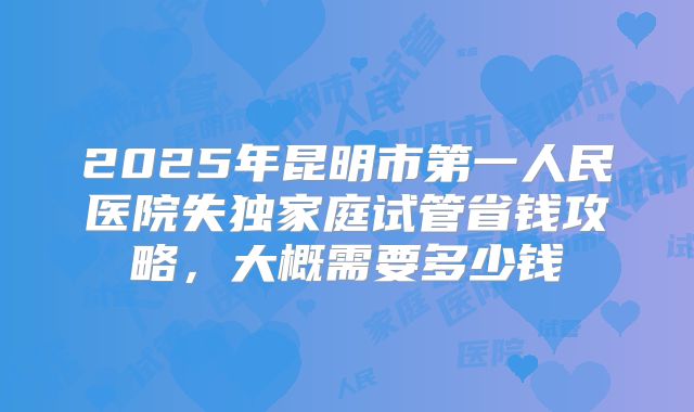2025年昆明市第一人民医院失独家庭试管省钱攻略，大概需要多少钱