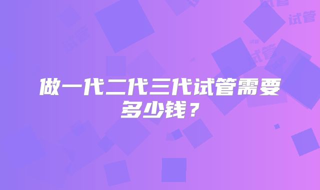 做一代二代三代试管需要多少钱？