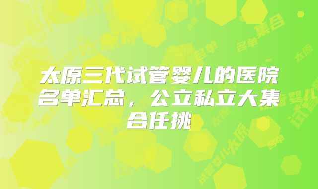 太原三代试管婴儿的医院名单汇总,公立私立大集合任挑