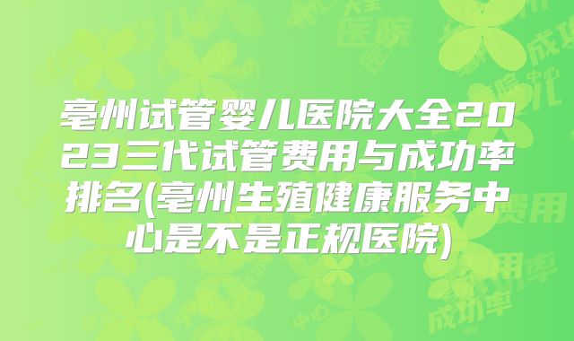 亳州试管婴儿医院大全2023三代试管费用与成功率排名(亳州生殖健康服务中心是不是正规医院)