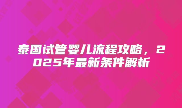 泰国试管婴儿流程攻略,2025年最新条件解析
