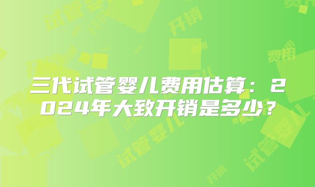 三代试管婴儿费用估算：2024年大致开销是多少？