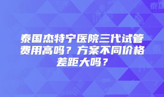 泰国杰特宁医院三代试管费用高吗？方案不同价格差距大吗？