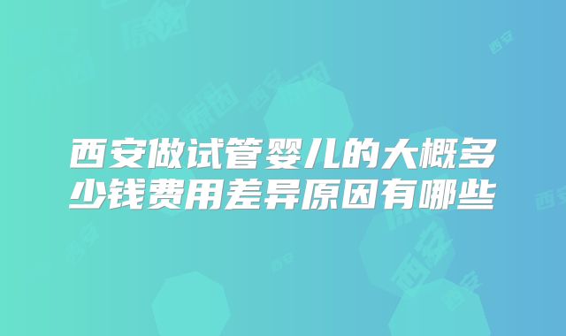 西安做试管婴儿的大概多少钱费用差异原因有哪些