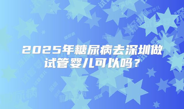 2025年糖尿病去深圳做试管婴儿可以吗？