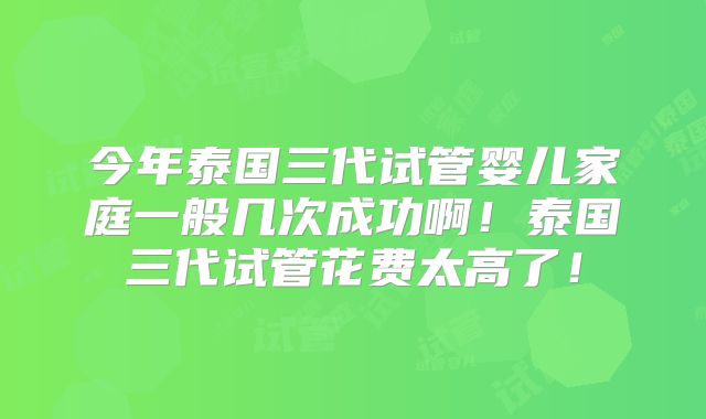 今年泰国三代试管婴儿家庭一般几次成功啊！泰国三代试管花费太高了！