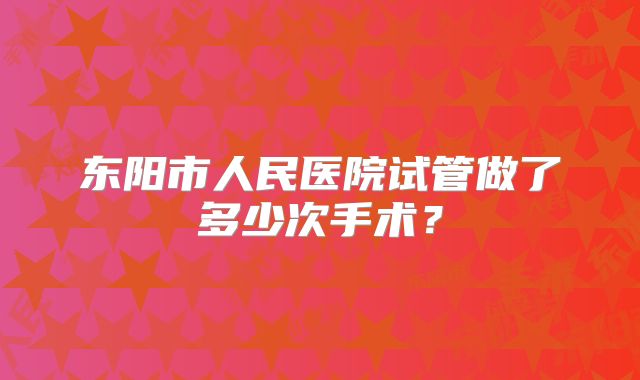 东阳市人民医院试管做了多少次手术？