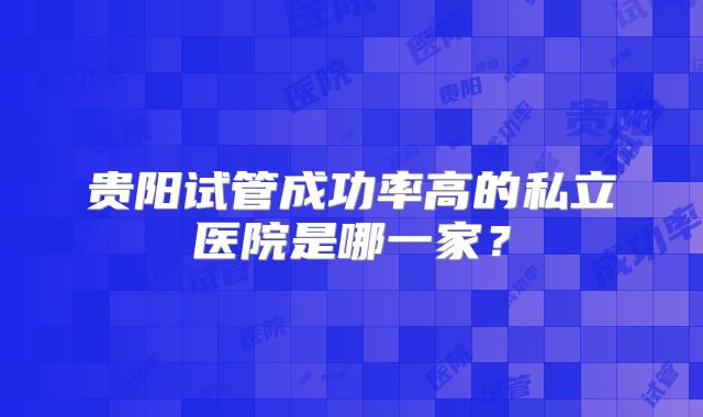 贵阳试管成功率高的私立医院是哪一家？
