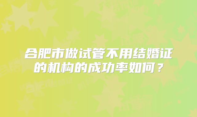 合肥市做试管不用结婚证的机构的成功率如何?