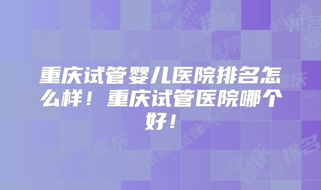 重庆试管婴儿医院排名怎么样！重庆试管医院哪个好！