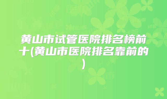 黄山市试管医院排名榜前十(黄山市医院排名靠前的)